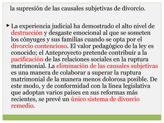 la supresión de las causales subjetivas de divorcio.
 La experiencia judicial ha demostrado el alto nivel de
destrucción y desgaste emocional al que se someten
los cónyuges y sus familias cuando se opta por el
divorcio contencioso. El valor pedagógico de la ley es
conocido; el Anteproyecto pretende contribuir a la
pacificación de las relaciones sociales en la ruptura
matrimonial. La eliminación de las causales subjetivas
es una manera de colaborar a superar la ruptura
matrimonial de la manera menos dolorosa posible. De
este modo, y de conformidad con la línea legislativa
que adoptan varios países en sus reformas más
recientes, se prevé un único sistema de divorcio
remedio.

 