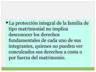 La protección integral de la familia de
tipo matrimonial no implica
desconocer los derechos
fundamentales de cada uno de sus
integrantes, quienes no pueden ver
conculcados sus derechos a costa o
por fuerza del matrimonio.

 