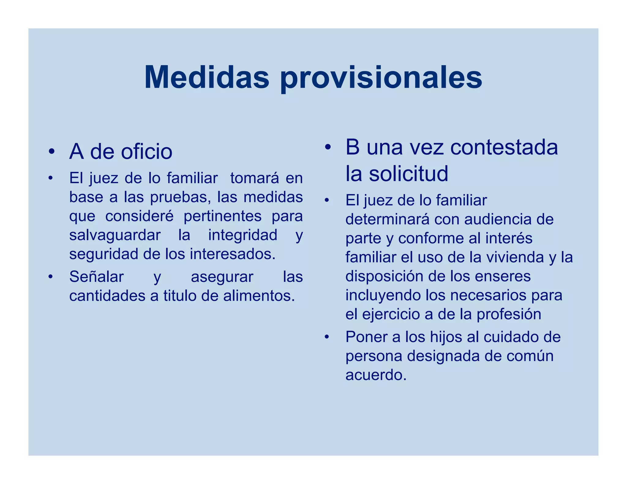 Medidas provisionales
• A de oficio
• El juez de lo familiar tomará en
base a las pruebas, las medidas
que consideré pertinentes para
salvaguardar la integridad y
seguridad de los interesados.
• Señalar y asegurar las
cantidades a titulo de alimentos.
• B una vez contestada
la solicitud
• El juez de lo familiar
determinará con audiencia de
parte y conforme al interés
familiar el uso de la vivienda y la
disposición de los enseres
incluyendo los necesarios para
el ejercicio a de la profesión
• Poner a los hijos al cuidado de
persona designada de común
acuerdo.
 
