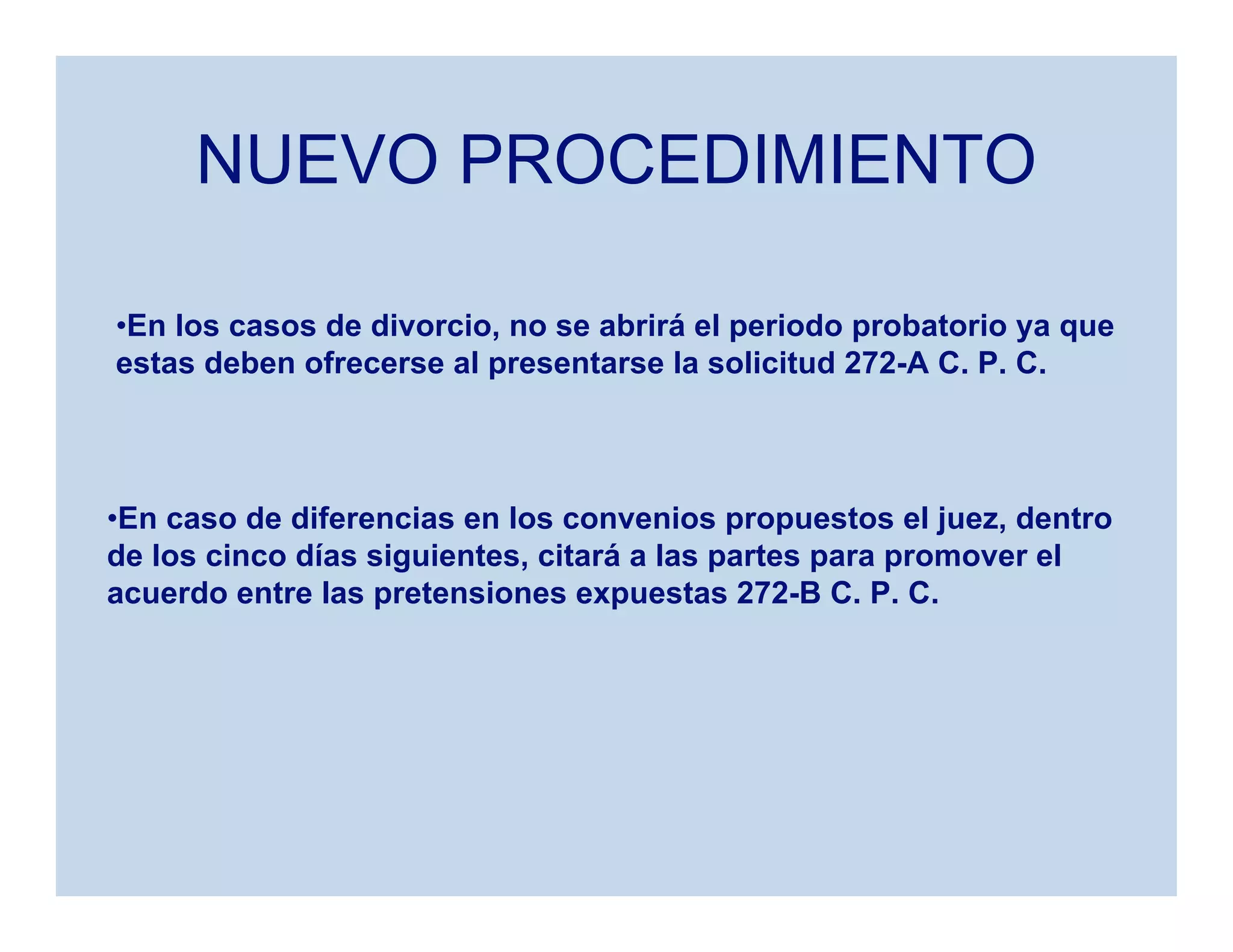 NUEVO PROCEDIMIENTO
•En los casos de divorcio, no se abrirá el periodo probatorio ya que
estas deben ofrecerse al presentarse la solicitud 272-A C. P. C.
•En caso de diferencias en los convenios propuestos el juez, dentro
de los cinco días siguientes, citará a las partes para promover el
acuerdo entre las pretensiones expuestas 272-B C. P. C.
 