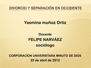 DIVORCIO Y SEPARACIÓN EN OCCIDENTE



        Yasmina muñoz Ortiz

                Docente
          FELIPE NARVÁEZ
             sociólogo

CORPORACION UNIVERSITARA MINUTO DE DIOS
           25 de abril de 2012
 