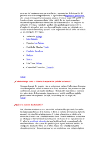 recursos, de los documentos que se redacten y sus cuantías, de la duración del
      proceso, de la dificultad para realizar la liquidación del régimen de gananciales,
      etc. Los divorcios contenciosos suelen tener un precio de entre 1500 a 2500 € y
      los divorcios de mutuo acuerdo de 380 a 1000 €. En los siguientes enlaces
      encontrará algunos baremos orientadores de los honorarios de los abogados en
      diferentes provincias y ciudades que han sido aprobados por los respectivos
      Colegios de Abogados. Note que algunos Colegios exigen ser colegiado para
      acceder a esta información y por esta razón no podemos incluir todos los enlaces
      de las principales provincias.

          •    Andalucía, Málaga
          •    Islas Baleares

          •    Canarias, Las Palmas

          •    Castilla-La Mancha, Toledo

          •    Cataluña, Barcelona

          •    Badajoz

          •    Murcia

          •    País Vasco, Bilbao

          •    Comunidad Valenciana, Valencia



      volver

¿Cuánto tiempo tarde el trámite de separación judicial o divorcio?

      Siempre depende del juzgado y de su volumen de trabajo. En los casos de mutuo
      acuerdo es posible recibir la sentencia en dos o tres meses. Los procesos de tipo
      contencioso, suelen ser mucho más largos y tomar entre nueve meses o incluso
      tres años. Antes de la sentencia, sin embargo, es posible establecer medidas
      provisionales con respecto a los hijos, atribución y uso del hogar, etc.
      volver


¿Qué es la pensión de alimentos?

      Por alimentos se entiende todo los medios indispensables para satisfacer todas
      las necesidades básicas de la familia, es decir, el sustento propiamente dicho (la
      comida), pero también el alojamiento, el vestido y la asistencia médica y la
      educación e instrucción cuando se establecen en favor de menores o de mayores
      de edad que no han terminado su formación. En el caso de los hijos menores de
      21 años, la pensión de alimentos incluye la obligación de proporcionarles la
      enseñanza básica y los costos del aprendizaje de alguna profesión u oficio, lo
      cual podría extenderse hasta los 28 años; en este caso se debe analizar la
      situación concreta y demostrarse que hay un rendimiento y un esfuerzo óptimo
 