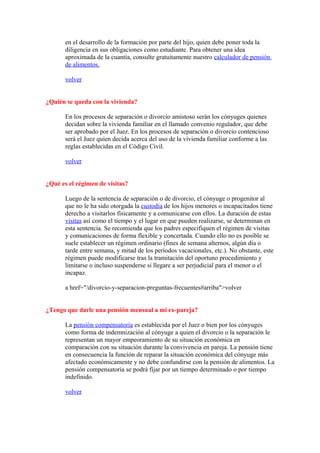 en el desarrollo de la formación por parte del hijo, quien debe poner toda la
       diligencia en sus obligaciones como estudiante. Para obtener una idea
       aproximada de la cuantía, consulte gratuitamente nuestro calculador de pensión
       de alimentos.

       volver


¿Quién se queda con la vivienda?

       En los procesos de separación o divorcio amistoso serán los cónyuges quienes
       decidan sobre la vivienda familiar en el llamado convenio regulador, que debe
       ser aprobado por el Juez. En los procesos de separación o divorcio contencioso
       será el Juez quien decida acerca del uso de la vivienda familiar conforme a las
       reglas establecidas en el Código Civil.

       volver


¿Qué es el régimen de visitas?

       Luego de la sentencia de separación o de divorcio, el cónyuge o progenitor al
       que no le ha sido otorgada la custodia de los hijos menores o incapacitados tiene
       derecho a visitarlos físicamente y a comunicarse con ellos. La duración de estas
       visitas así como el tiempo y el lugar en que pueden realizarse, se determinan en
       esta sentencia. Se recomienda que los padres especifiquen el régimen de visitas
       y comunicaciones de forma flexible y concertada. Cuando ello no es posible se
       suele establecer un régimen ordinario (fines de semana alternos, algún día o
       tarde entre semana, y mitad de los períodos vacacionales, etc.). No obstante, este
       régimen puede modificarse tras la tramitación del oportuno procedimiento y
       limitarse o incluso suspenderse si llegare a ser perjudicial para el menor o el
       incapaz.

       a href="/divorcio-y-separacion-preguntas-frecuentes#arriba">volver


¿Tengo que darle una pensión mensual a mi ex-pareja?

       La pensión compensatoria es establecida por el Juez o bien por los cónyuges
       como forma de indemnización al cónyuge a quien el divorcio o la separación le
       representan un mayor empeoramiento de su situación económica en
       comparación con su situación durante la convivencia en pareja. La pensión tiene
       en consecuencia la función de reparar la situación económica del cónyuge más
       afectado económicamente y no debe confundirse con la pensión de alimentos. La
       pensión compensatoria se podrá fijar por un tiempo determinado o por tiempo
       indefinido.

       volver
 