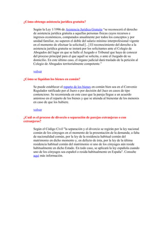 ¿Cómo obtengo asistencia jurídica gratuita?

       Según la Ley 1/1996 de Asistencia Jurídica Gratuita “se reconocerá el derecho
       de asistencia jurídica gratuita a aquellas personas físicas cuyos recursos e
       ingresos económicos, computados anualmente por todos los conceptos y por
       unidad familiar, no superen el doble del salario mínimo interprofesional vigente
       en el momento de efectuar la solicitud [...] El reconocimiento del derecho a la
       asistencia jurídica gratuita se instará por los solicitantes ante el Colegio de
       Abogados del lugar en que se halle el Juzgado o Tribunal que haya de conocer
       del proceso principal para el que aquél se solicita, o ante el Juzgado de su
       domicilio. En este último caso, el órgano judicial dará traslado de la petición al
       Colegio de Abogados territorialmente competente.”

       volver

¿Cómo se liquidan los bienes en común?

       Se puede establecer el reparto de los bienes en común bien sea en el Convenio
       Regulador ratificado por el Juerz o por decisión del Juez en casos de tipo
       contencioso. Se recomienda en este caso que la pareja llegue a un acuerdo
       amistoso en el reparto de los bienes y que se atienda al bienestar de los menores
       en caso de que los hubiere.

       volver

¿Cuál es el proceso de divorcio o separación de parejas extranjeras o con
extranjeros?

       Según el Código Civil "la separación y el divorcio se regirán por la ley nacional
       común de los cónyuges en el momento de la presentación de la demanda; a falta
       de nacionalidad común, por la ley de la residencia habitual común del
       matrimonio en dicho momento y, en defecto de ésta, por la ley de la última
       residencia habitual común del matrimonio si uno de los cónyuges aún reside
       habitualmente en dicho Estado. En todo caso, se aplicará la ley española cuando
       uno de los cónyuges sea español o resida habitualmente en España". Consulte
       aquí más información.
 