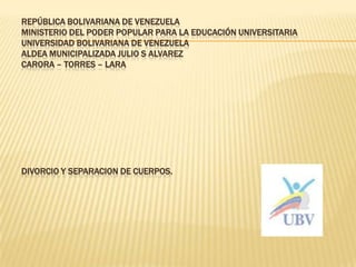 REPÚBLICA BOLIVARIANA DE VENEZUELA
MINISTERIO DEL PODER POPULAR PARA LA EDUCACIÓN UNIVERSITARIA
UNIVERSIDAD BOLIVARIANA DE VENEZUELA
ALDEA MUNICIPALIZADA JULIO S ALVAREZ
CARORA – TORRES – LARA
DIVORCIO Y SEPARACION DE CUERPOS.
 