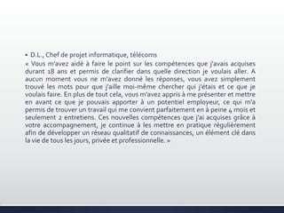  D.L., Chef de projet informatique, télécoms
« Vous m'avez aidé à faire le point sur les compétences que j'avais acquises
durant 18 ans et permis de clarifier dans quelle direction je voulais aller. A
aucun moment vous ne m'avez donné les réponses, vous avez simplement
trouvé les mots pour que j'aille moi-même chercher qui j'étais et ce que je
voulais faire. En plus de tout cela, vous m'avez appris à me présenter et mettre
en avant ce que je pouvais apporter à un potentiel employeur, ce qui m'a
permis de trouver un travail qui me convient parfaitement en à peine 4 mois et
seulement 2 entretiens. Ces nouvelles compétences que j'ai acquises grâce à
votre accompagnement, je continue à les mettre en pratique régulièrement
afin de développer un réseau qualitatif de connaissances, un élément clé dans
la vie de tous les jours, privée et professionnelle. »
 