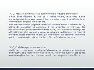  C. L., Assistante administrative et commerciale, industrie énergétique
« Plus d'une décennie au sein de la même société, mais suite à une
réorganisation interne avec transfert dans une autre région, il est difficile de se
retrouver sans emploi à plus de 50 ans.
Avec Madame Divoux, j'ai pu me remettre à jour concernant la création de CV,
lettres de motivation et apprendre à me présenter en entretien. J'ai
particulièrement apprécié son écoute très active, son soutien sans faille qui est
allé nettement plus loin que le cahier des charges traditionnel. Les cours et
moments passés ensemble ne sont pas que théorie. J'ai découvert une réelle
aide à retrouver au plus vite un emploi..... Et cela fonctionne, merci. »
 P. C., Chef d’équipe, instrumentation
« Mille mercis pour votre travail qui m'a bien aidé, surtout pour les entretiens
d'embauche, et la reprise de confiance en soi. Je ne vous oublierai pas et dès
ma mise en place dans mon nouveau travail, nous mangeons ensemble ! »
 