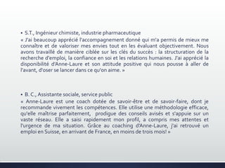  S.T., Ingénieur chimiste, industrie pharmaceutique
« J'ai beaucoup apprécié l'accompagnement donné qui m'a permis de mieux me
connaître et de valoriser mes envies tout en les évaluant objectivement. Nous
avons travaillé de manière ciblée sur les clés du succès : la structuration de la
recherche d'emploi, la confiance en soi et les relations humaines. J'ai apprécié la
disponibilité d’Anne-Laure et son attitude positive qui nous pousse à aller de
l'avant, d'oser se lancer dans ce qu'on aime. »
 B. C., Assistante sociale, service public
« Anne-Laure est une coach dotée de savoir-être et de savoir-faire, dont je
recommande vivement les compétences. Elle utilise une méthodologie efficace,
qu'elle maîtrise parfaitement, prodigue des conseils avisés et s'appuie sur un
vaste réseau. Elle a saisi rapidement mon profil, a compris mes attentes et
l'urgence de ma situation. Grâce au coaching d'Anne-Laure, j'ai retrouvé un
emploi en Suisse, en arrivant de France, en moins de trois mois! »
 