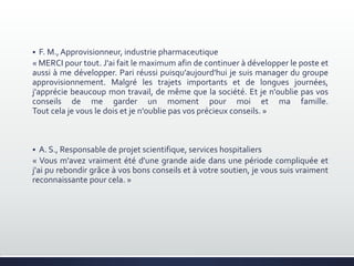  F. M.,Approvisionneur, industrie pharmaceutique
« MERCI pour tout. J'ai fait le maximum afin de continuer à développer le poste et
aussi à me développer. Pari réussi puisqu’aujourd'hui je suis manager du groupe
approvisionnement. Malgré les trajets importants et de longues journées,
j'apprécie beaucoup mon travail, de même que la société. Et je n'oublie pas vos
conseils de me garder un moment pour moi et ma famille.
Tout cela je vous le dois et je n'oublie pas vos précieux conseils. »
 A. S., Responsable de projet scientifique, services hospitaliers
« Vous m'avez vraiment été d'une grande aide dans une période compliquée et
j'ai pu rebondir grâce à vos bons conseils et à votre soutien, je vous suis vraiment
reconnaissante pour cela. »
 