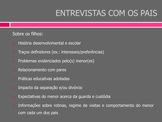 ENTREVISTAS COM OS PAIS
Sobre os filhos:
 História desenvolvimental e escolar
 Traços definidores (ex.: interesses/preferências)
 Problemas evidenciados pelo(s) menor(es)
 Relacionamento com pares
 Práticas educativas adotadas
 Impacto da separação e/ou divórcio
 Expectativas do menor acerca da guarda e custódia
 Informações sobre rotinas, regime de visitas e comportamento do menor
com cada um dos pais
 