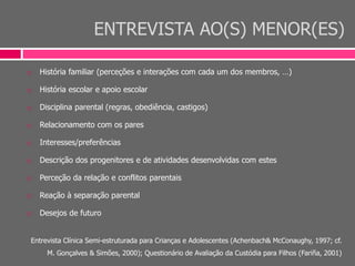 ENTREVISTA AO(S) MENOR(ES)
 História familiar (perceções e interações com cada um dos membros, …)
 História escolar e apoio escolar
 Disciplina parental (regras, obediência, castigos)
 Relacionamento com os pares
 Interesses/preferências
 Descrição dos progenitores e de atividades desenvolvidas com estes
 Perceção da relação e conflitos parentais
 Reação à separação parental
 Desejos de futuro
Entrevista Clínica Semi-estruturada para Crianças e Adolescentes (Achenbach& McConaughy, 1997; cf.
M. Gonçalves & Simões, 2000); Questionário de Avaliação da Custódia para Filhos (Fariña, 2001)
 