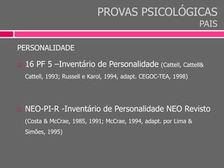 PROVAS PSICOLÓGICAS
PAIS
PERSONALIDADE
 16 PF 5 –Inventário de Personalidade (Cattell, Cattell&
Cattell, 1993; Russell e Karol, 1994, adapt. CEGOC-TEA, 1998)
 NEO-PI-R -Inventário de Personalidade NEO Revisto
(Costa & McCrae, 1985, 1991; McCrae, 1994, adapt. por Lima &
Simões, 1995)
 