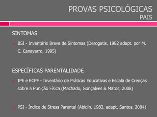 PROVAS PSICOLÓGICAS
PAIS
SINTOMAS
 BSI - Inventário Breve de Sintomas (Derogatis, 1982 adapt. por M.
C. Canavarro, 1995)
ESPECÍFICAS PARENTALIDADE
 IPE e ECPF - Inventário de Práticas Educativas e Escala de Crenças
sobre a Punição Física (Machado, Gonçalves & Matos, 2008)
 PSI - Índice de Stress Parental (Abidin, 1983, adapt. Santos, 2004)
 