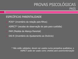 PROVAS PSICOLÓGICAS
PAIS
ESPECÍFICAS PARENTALIDADE
 PCRI* (inventário da relação pais-filhos)
 ASPECT* (escalas de observação de pais para custódia)
 PAM (Medida da Aliança Parental)
 DAI-R (Inventário do Ajustamento ao Divórcio)
* Não estão validados; devem ser usados numa perspetiva qualitativa; o
ASPECT pode ser usado como cheklist para automonitorização
 