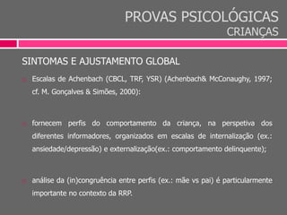 PROVAS PSICOLÓGICAS
CRIANÇAS
SINTOMAS E AJUSTAMENTO GLOBAL
 Escalas de Achenbach (CBCL, TRF, YSR) (Achenbach& McConaughy, 1997;
cf. M. Gonçalves & Simões, 2000):
 fornecem perfis do comportamento da criança, na perspetiva dos
diferentes informadores, organizados em escalas de internalização (ex.:
ansiedade/depressão) e externalização(ex.: comportamento delinquente);
 análise da (in)congruência entre perfis (ex.: mãe vs pai) é particularmente
importante no contexto da RRP.
 