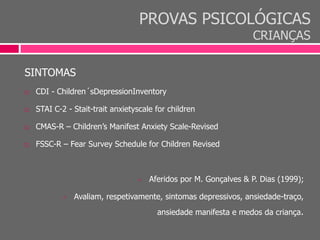 PROVAS PSICOLÓGICAS
CRIANÇAS
SINTOMAS
 CDI - Children´sDepressionInventory
 STAI C-2 - Stait-trait anxietyscale for children
 CMAS-R – Children’s Manifest Anxiety Scale-Revised
 FSSC-R – Fear Survey Schedule for Children Revised
 Aferidos por M. Gonçalves & P. Dias (1999);
 Avaliam, respetivamente, sintomas depressivos, ansiedade-traço,
ansiedade manifesta e medos da criança.
 