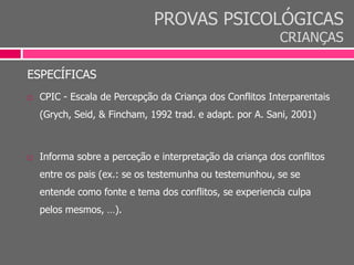 PROVAS PSICOLÓGICAS
CRIANÇAS
ESPECÍFICAS
 CPIC - Escala de Percepção da Criança dos Conflitos Interparentais
(Grych, Seid, & Fincham, 1992 trad. e adapt. por A. Sani, 2001)
 Informa sobre a perceção e interpretação da criança dos conflitos
entre os pais (ex.: se os testemunha ou testemunhou, se se
entende como fonte e tema dos conflitos, se experiencia culpa
pelos mesmos, …).
 