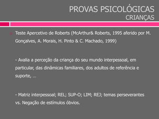 PROVAS PSICOLÓGICAS
CRIANÇAS
 Teste Apercetivo de Roberts (McArthur& Roberts, 1995 aferido por M.
Gonçalves, A. Morais, H. Pinto & C. Machado, 1999)
- Avalia a perceção da criança do seu mundo interpessoal, em
particular, das dinâmicas familiares, dos adultos de referência e
suporte, …
- Matriz interpessoal; REL; SUP-O; LIM; REJ; temas perseverantes
vs. Negação de estímulos óbvios.
 