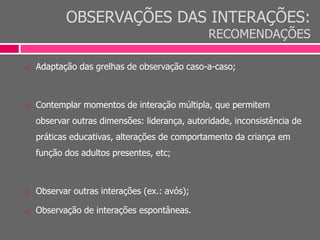 OBSERVAÇÕES DAS INTERAÇÕES:
RECOMENDAÇÕES
 Adaptação das grelhas de observação caso-a-caso;
 Contemplar momentos de interação múltipla, que permitem
observar outras dimensões: liderança, autoridade, inconsistência de
práticas educativas, alterações de comportamento da criança em
função dos adultos presentes, etc;
 Observar outras interações (ex.: avós);
 Observação de interações espontâneas.
 