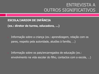 ENTREVISTA A
OUTROS SIGNIFICATIVOS
ESCOLA/JARDIM DE INFÂNCIA
(ex.: diretor de turma, educadora, …)
 Informação sobre a criança (ex.: aprendizagem, relação com os
pares, respeito pela autoridade, alusões à família, …)
 Informação sobre os pais/encarregados de educação (ex.:
envolvimento na vida escolar do filho, contactos com a escola, …)
 