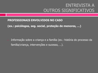 ENTREVISTA A
OUTROS SIGNIFICATIVOS
PROFISSIONAIS ENVOLVIDOS NO CASO
(ex.: psicólogos, seg. social, proteção de menores, …)
 Informação sobre a criança e a família (ex.: história do processo da
família/criança, intervenções e sucesso, …).
 