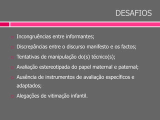 DESAFIOS
 Incongruências entre informantes;
 Discrepâncias entre o discurso manifesto e os factos;
 Tentativas de manipulação do(s) técnico(s);
 Avaliação estereotipada do papel maternal e paternal;
 Ausência de instrumentos de avaliação específicos e
adaptados;
 Alegações de vitimação infantil.
 