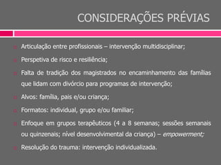 CONSIDERAÇÕES PRÉVIAS
 Articulação entre profissionais – intervenção multidisciplinar;
 Perspetiva de risco e resiliência;
 Falta de tradição dos magistrados no encaminhamento das famílias
que lidam com divórcio para programas de intervenção;
 Alvos: família, pais e/ou criança;
 Formatos: individual, grupo e/ou familiar;
 Enfoque em grupos terapêuticos (4 a 8 semanas; sessões semanais
ou quinzenais; nível desenvolvimental da criança) – empowerment;
 Resolução do trauma: intervenção individualizada.
 