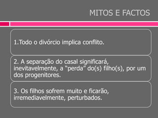 MITOS E FACTOS
1.Todo o divórcio implica conflito.
2. A separação do casal significará,
inevitavelmente, a “perda” do(s) filho(s), por um
dos progenitores.
3. Os filhos sofrem muito e ficarão,
irremediavelmente, perturbados.
 