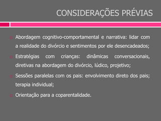 CONSIDERAÇÕES PRÉVIAS
 Abordagem cognitivo-comportamental e narrativa: lidar com
a realidade do divórcio e sentimentos por ele desencadeados;
 Estratégias com crianças: dinâmicas conversacionais,
diretivas na abordagem do divórcio, lúdico, projetivo;
 Sessões paralelas com os pais: envolvimento direto dos pais;
terapia individual;
 Orientação para a coparentalidade.
 