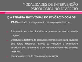 MODALIDADES DE INTERVENÇÃO
PSICOLÓGICA NO DIVÓRCIO
1) A TERAPIA INDIVIDUAL DO DIVÓRCIO COM OS
PAIS centrada na reorganização psicológica pós-divórcio:
 Intervenção em crise: trabalhar o processo de luto da relação
conjugal;
 Dissolução adaptativa de possíveis sentimentos de culpa causados
pela rutura relacional, através da validação e qualificação
emocional dos sentimentos e do reenquadramento das emoções
negativas;
 Lançar os alicerces de novos projetos pessoais.
 
