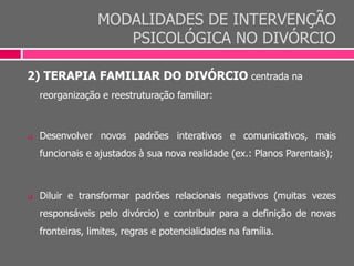 MODALIDADES DE INTERVENÇÃO
PSICOLÓGICA NO DIVÓRCIO
2) TERAPIA FAMILIAR DO DIVÓRCIO centrada na
reorganização e reestruturação familiar:
 Desenvolver novos padrões interativos e comunicativos, mais
funcionais e ajustados à sua nova realidade (ex.: Planos Parentais);
 Diluir e transformar padrões relacionais negativos (muitas vezes
responsáveis pelo divórcio) e contribuir para a definição de novas
fronteiras, limites, regras e potencialidades na família.
 