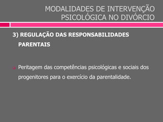 MODALIDADES DE INTERVENÇÃO
PSICOLÓGICA NO DIVÓRCIO
3) REGULAÇÃO DAS RESPONSABILIDADES
PARENTAIS
 Peritagem das competências psicológicas e sociais dos
progenitores para o exercício da parentalidade.
 