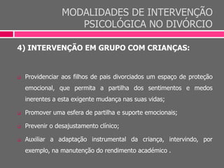 MODALIDADES DE INTERVENÇÃO
PSICOLÓGICA NO DIVÓRCIO
4) INTERVENÇÃO EM GRUPO COM CRIANÇAS:
 Providenciar aos filhos de pais divorciados um espaço de proteção
emocional, que permita a partilha dos sentimentos e medos
inerentes a esta exigente mudança nas suas vidas;
 Promover uma esfera de partilha e suporte emocionais;
 Prevenir o desajustamento clínico;
 Auxiliar a adaptação instrumental da criança, intervindo, por
exemplo, na manutenção do rendimento académico .
 