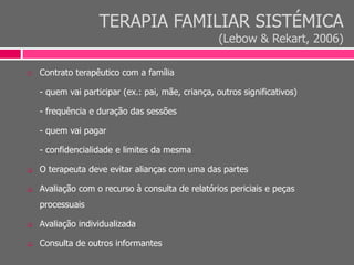 TERAPIA FAMILIAR SISTÉMICA
(Lebow & Rekart, 2006)
 Contrato terapêutico com a família
- quem vai participar (ex.: pai, mãe, criança, outros significativos)
- frequência e duração das sessões
- quem vai pagar
- confidencialidade e limites da mesma
 O terapeuta deve evitar alianças com uma das partes
 Avaliação com o recurso à consulta de relatórios periciais e peças
processuais
 Avaliação individualizada
 Consulta de outros informantes
 