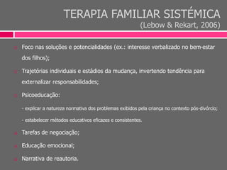 TERAPIA FAMILIAR SISTÉMICA
(Lebow & Rekart, 2006)
 Foco nas soluções e potencialidades (ex.: interesse verbalizado no bem-estar
dos filhos);
 Trajetórias individuais e estádios da mudança, invertendo tendência para
externalizar responsabilidades;
 Psicoeducação:
- explicar a natureza normativa dos problemas exibidos pela criança no contexto pós-divórcio;
- estabelecer métodos educativos eficazes e consistentes.
 Tarefas de negociação;
 Educação emocional;
 Narrativa de reautoria.
 