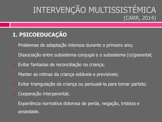 INTERVENÇÃO MULTISSISTÉMICA
(CARR, 2014)
1. PSICOEDUCAÇÃO
 Problemas de adaptação intensos durante o primeiro ano;
 Dissociação entre subsistema conjugal e o subsistema (co)parental;
 Evitar fantasias de reconciliação na criança;
 Manter as rotinas da criança estáveis e previsíveis;
 Evitar triangulação da criança ou persuadi-la para tomar partido;
 Cooperação interparental;
 Experiência normativa dolorosa de perda, negação, tristeza e
ansiedade.
 