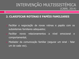 INTERVENÇÃO MULTISSISTÉMICA
(CARR, 2014)
2. CLARIFICAR ROTINAS E PAPÉIS FAMILIARES
 Facilitar a negociação de novas rotinas e papéis com os
subsistemas familiares adequados;
 Facilitar novos relacionamentos a nível emocional e
comportamental;
 Mediador da comunicação familiar (segurar um sinal - falar
um de cada vez).
 