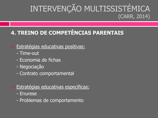INTERVENÇÃO MULTISSISTÉMICA
(CARR, 2014)
4. TREINO DE COMPETÊNCIAS PARENTAIS
 Estratégias educativas positivas:
- Time-out
- Economia de fichas
- Negociação
- Contrato comportamental
 Estratégias educativas específicas:
- Enurese
- Problemas de comportamento
 