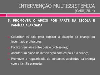 INTERVENÇÃO MULTISSISTÉMICA
(CARR, 2014)
5. PROMOVER O APOIO POR PARTE DA ESCOLA E
FAMÍLIA ALARGADA
 Capacitar os pais para explicar a situação da criança ou
jovem aos professores;
 Facilitar reuniões entre pais e professores;
 Acordar um plano de intervenção com os pais e a criança;
 Promover a regularidade de contactos apoiantes da criança
com a família alargada.
 