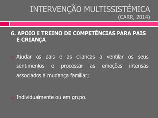 INTERVENÇÃO MULTISSISTÉMICA
(CARR, 2014)
6. APOIO E TREINO DE COMPETÊNCIAS PARA PAIS
E CRIANÇA
 Ajudar os pais e as crianças a ventilar os seus
sentimentos e processar as emoções intensas
associados à mudança familiar;
 Individualmente ou em grupo.
 