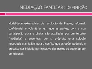 MEDIAÇÃO FAMILIAR: DEFINIÇÃO
Modalidade extrajudicial de resolução de litígios, informal,
confidencial e voluntária, em que as partes, com a sua
participação ativa e direta, são auxiliadas por um terceiro
(mediador) a encontrar, por si próprias, uma solução
negociada e amigável para o conflito que as opõe, podendo o
processo ser iniciado por iniciativa das partes ou sugerido por
um tribunal.
 