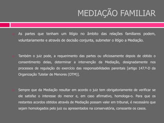 MEDIAÇÃO FAMILIAR
 As partes que tenham um litígio no âmbito das relações familiares podem,
voluntariamente e através de decisão conjunta, submeter o litígio a Mediação.
 Também o juiz pode, a requerimento das partes ou oficiosamente depois de obtido o
consentimento delas, determinar a intervenção da Mediação, designadamente nos
processos de regulação do exercício das responsabilidades parentais [artigo 147.º-D da
Organização Tutelar de Menores (OTM)].
 Sempre que da Mediação resultar em acordo o juiz tem obrigatoriamente de verificar se
ele satisfaz o interesse do menor e, em caso afirmativo, homologa-o. Para que os
restantes acordos obtidos através de Mediação possam valer em tribunal, é necessário que
sejam homologados pelo juiz ou apresentados na conservatória, consoante os casos.
 