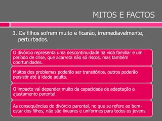 MITOS E FACTOS
3. Os filhos sofrem muito e ficarão, irremediavelmente,
perturbados.
O divórcio representa uma descontinuidade na vida familiar e um
período de crise, que acarreta não só riscos, mas também
oportunidades.
Muitos dos problemas poderão ser transitórios, outros poderão
persistir até à idade adulta.
O impacto vai depender muito da capacidade de adaptação e
ajustamento parental.
As consequências do divórcio parental, no que se refere ao bem-
estar dos filhos, não são lineares e uniformes para todos os jovens.
 