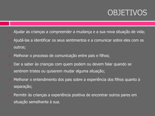 OBJETIVOS
 Ajudar as crianças a compreender a mudança e a sua nova situação de vida;
 Ajudá-las a identificar os seus sentimentos e a comunicar sobre eles com os
outros;
 Melhorar o processo de comunicação entre pais e filhos;
 Dar a saber às crianças com quem podem ou devem falar quando se
sentirem tristes ou quiserem mudar alguma situação;
 Melhorar o entendimento dos pais sobre a experiência dos filhos quanto à
separação;
 Permitir às crianças a experiência positiva de encontrar outros pares em
situação semelhante à sua.
 