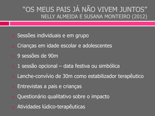 “OS MEUS PAIS JÁ NÃO VIVEM JUNTOS”
NELLY ALMEIDA E SUSANA MONTEIRO (2012)
 Sessões individuais e em grupo
 Crianças em idade escolar e adolescentes
 9 sessões de 90m
 1 sessão opcional – data festiva ou simbólica
 Lanche-convívio de 30m como estabilizador terapêutico
 Entrevistas a pais e crianças
 Questionário qualitativo sobre o impacto
 Atividades lúdico-terapêuticas
 