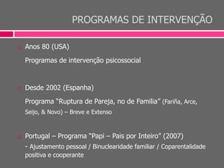 PROGRAMAS DE INTERVENÇÃO
 Anos 80 (USA)
Programas de intervenção psicossocial
 Desde 2002 (Espanha)
Programa “Ruptura de Pareja, no de Familia” (Fariña, Arce,
Seijo, & Novo) – Breve e Extenso
 Portugal – Programa “Papi – Pais por Inteiro” (2007)
- Ajustamento pessoal / Binuclearidade familiar / Coparentalidade
positiva e cooperante
 
