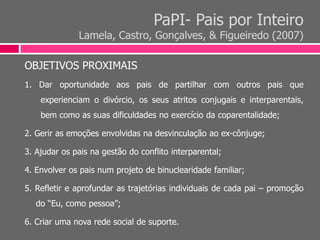 PaPI- Pais por Inteiro
Lamela, Castro, Gonçalves, & Figueiredo (2007)
OBJETIVOS PROXIMAIS
1. Dar oportunidade aos pais de partilhar com outros pais que
experienciam o divórcio, os seus atritos conjugais e interparentais,
bem como as suas dificuldades no exercício da coparentalidade;
2. Gerir as emoções envolvidas na desvinculação ao ex-cônjuge;
3. Ajudar os pais na gestão do conflito interparental;
4. Envolver os pais num projeto de binuclearidade familiar;
5. Refletir e aprofundar as trajetórias individuais de cada pai – promoção
do “Eu, como pessoa”;
6. Criar uma nova rede social de suporte.
 