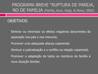 PROGRAMA BREVE “RUPTURA DE PAREJA,
NO DE FAMILIA (Fariña, Arce, Seijo, & Novo, 2002)
OBJETIVOS:
 Eliminar ou minimizar os efeitos negativos decorrentes da
separação nos pais e nos menores;
 Promover uma adequada aliança coparental;
 Diminuir a judicialização e o conflito na relação coparental;
 Promover o adaptação de todos os membros da família à
nova situação familiar.
 