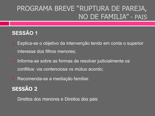 PROGRAMA BREVE “RUPTURA DE PAREJA,
NO DE FAMILIA” - PAIS
SESSÃO 1
 Explica-se o objetivo da intervenção tendo em conta o superior
interesse dos filhos menores;
 Informa-se sobre as formas de resolver judicialmente os
conflitos: via contenciosa vs mútuo acordo;
 Recomenda-se a mediação familiar.
SESSÃO 2
• Direitos dos menores e Direitos dos pais
 
