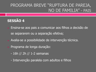 PROGRAMA BREVE “RUPTURA DE PAREJA,
NO DE FAMILIA” - PAIS
SESSÃO 4
 Ensina-se aos pais a comunicar aos filhos a decisão de
se separarem ou a separação efetiva;
 Avalia-se a possibilidade de intervenção técnica.
 Programa de longa duração:
- 16h // 2h // 1-2 semanas
- Intervenção paralela com adultos e filhos
 